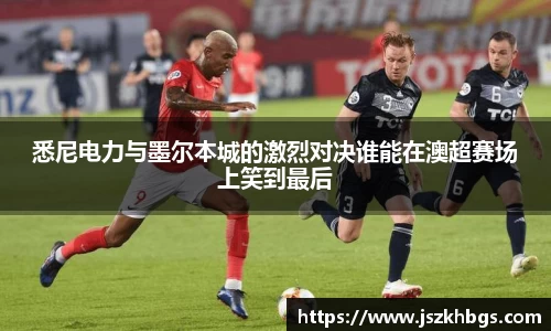 悉尼电力与墨尔本城的激烈对决谁能在澳超赛场上笑到最后