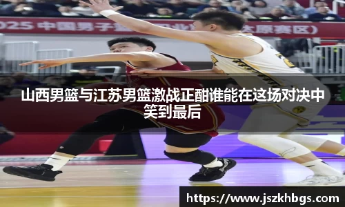 山西男篮与江苏男篮激战正酣谁能在这场对决中笑到最后