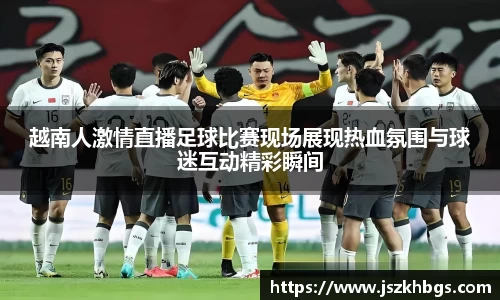 越南人激情直播足球比赛现场展现热血氛围与球迷互动精彩瞬间