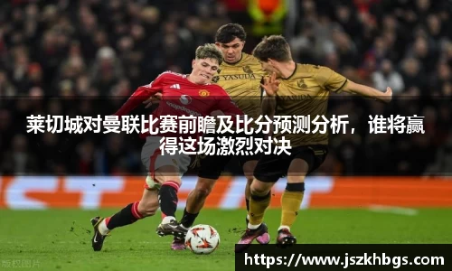 莱切城对曼联比赛前瞻及比分预测分析，谁将赢得这场激烈对决